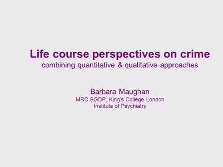 Life course perspectives on crime combining quantitative & qualitative approaches Barbara Maughan MRC SGDP, Kings College London Institute of Psychiatry.