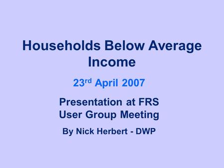 Households Below Average Income 23 rd April 2007 Presentation at FRS User Group Meeting By Nick Herbert - DWP.