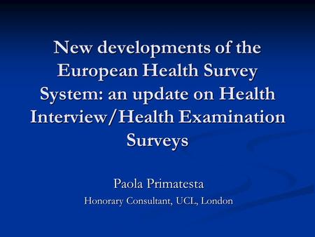 New developments of the European Health Survey System: an update on Health Interview/Health Examination Surveys Paola Primatesta Honorary Consultant, UCL,