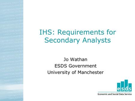 IHS: Requirements for Secondary Analysts Jo Wathan ESDS Government University of Manchester.