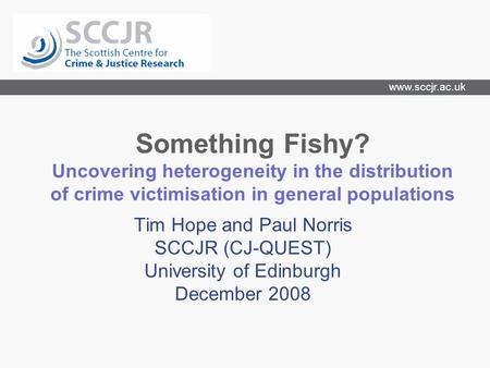 Www.sccjr.ac.uk Something Fishy? Uncovering heterogeneity in the distribution of crime victimisation in general populations Tim Hope and Paul Norris SCCJR.