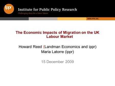 The Economic Impacts of Migration on the UK Labour Market Howard Reed (Landman Economics and ippr) Maria Latorre (ippr) 15 December 2009.