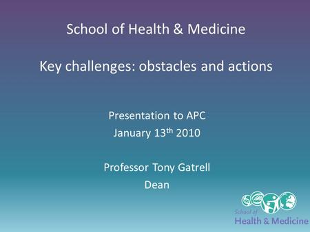 School of Health & Medicine Key challenges: obstacles and actions Presentation to APC January 13 th 2010 Professor Tony Gatrell Dean.