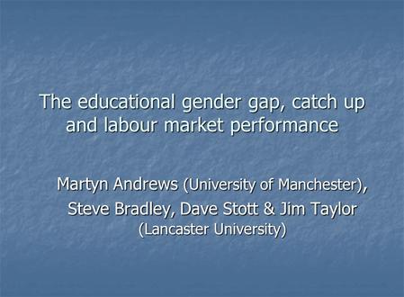 The educational gender gap, catch up and labour market performance Martyn Andrews (University of Manchester), Steve Bradley, Dave Stott & Jim Taylor (Lancaster.