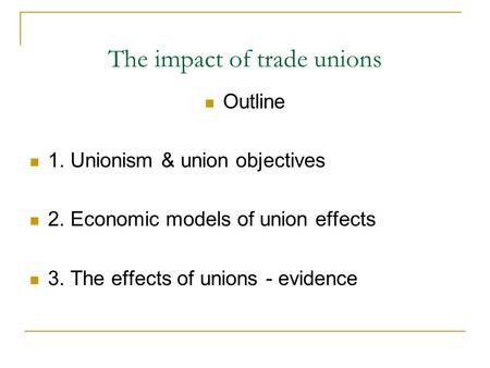 The impact of trade unions Outline 1. Unionism & union objectives 2. Economic models of union effects 3. The effects of unions - evidence.