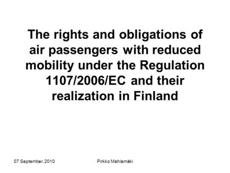 07 September, 2010Pirkko Mahlamäki The rights and obligations of air passengers with reduced mobility under the Regulation 1107/2006/EC and their realization.