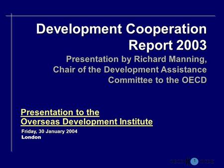 1 Presentation to the Overseas Development Institute Friday, 30 January 2004 London Development Cooperation Report 2003 Presentation by Richard Manning,