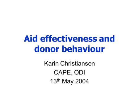 Aid effectiveness and donor behaviour Karin Christiansen CAPE, ODI 13 th May 2004.