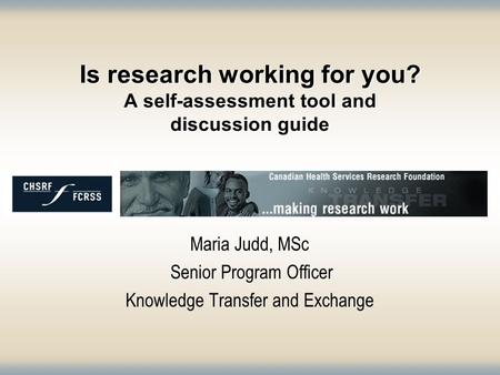 Is research working for you? A self-assessment tool and discussion guide Maria Judd, MSc Senior Program Officer Knowledge Transfer and Exchange.