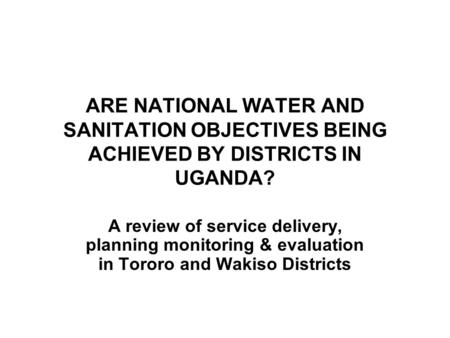 ARE NATIONAL WATER AND SANITATION OBJECTIVES BEING ACHIEVED BY DISTRICTS IN UGANDA? A review of service delivery, planning monitoring & evaluation in Tororo.