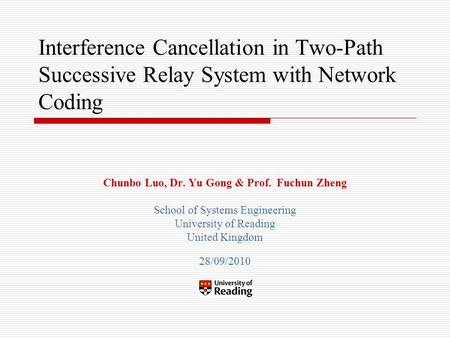 Interference Cancellation in Two-Path Successive Relay System with Network Coding Chunbo Luo, Dr. Yu Gong & Prof. Fuchun Zheng School of Systems Engineering.