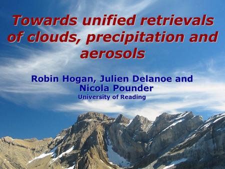 Robin Hogan, Julien Delanoe and Nicola Pounder University of Reading Towards unified retrievals of clouds, precipitation and aerosols.