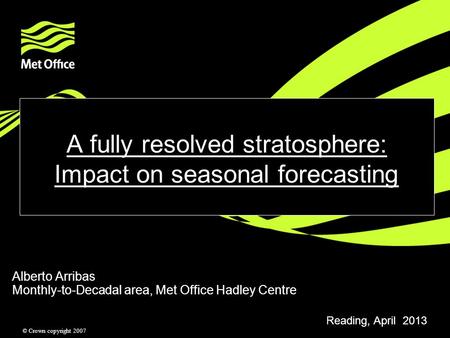 © Crown copyright 2007 A fully resolved stratosphere: Impact on seasonal forecasting Alberto Arribas Monthly-to-Decadal area, Met Office Hadley Centre.