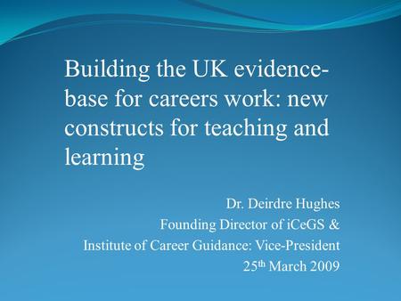 Dr. Deirdre Hughes Founding Director of iCeGS & Institute of Career Guidance: Vice-President 25 th March 2009 Building the UK evidence- base for careers.