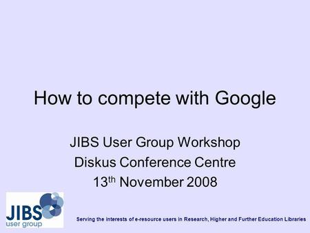 Serving the interests of e-resource users in Research, Higher and Further Education Libraries How to compete with Google JIBS User Group Workshop Diskus.