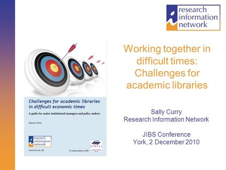 Working together in difficult times: Challenges for academic libraries Sally Curry Research Information Network JIBS Conference York, 2 December 2010.