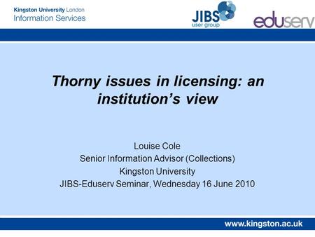 Thorny issues in licensing: an institutions view Louise Cole Senior Information Advisor (Collections) Kingston University JIBS-Eduserv Seminar, Wednesday.