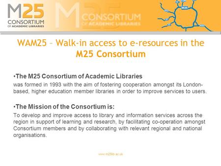 Www.m25lib.ac.uk WAM25 – Walk-in access to e-resources in the M25 Consortium The M25 Consortium of Academic Libraries was formed in 1993 with the aim of.