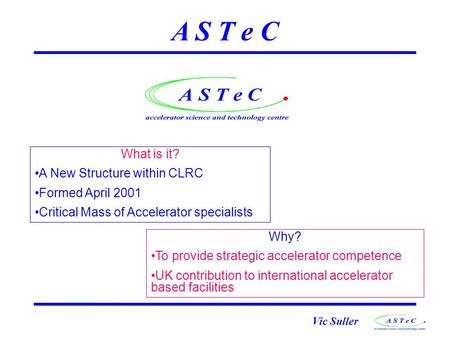 Vic Suller A S T e C What is it? A New Structure within CLRC Formed April 2001 Critical Mass of Accelerator specialists Why? To provide strategic accelerator.