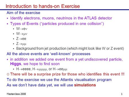 Masterclass 20081 Introduction to hands-on Exercise Aim of the exercise Identify electrons, muons, neutrinos in the ATLAS detector Types of Events (particles.