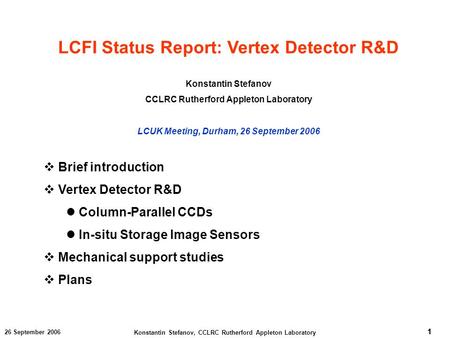 1 Konstantin Stefanov, CCLRC Rutherford Appleton Laboratory 1 26 September 2006 LCFI Status Report: Vertex Detector R&D Konstantin Stefanov CCLRC Rutherford.