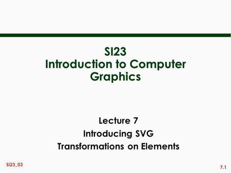 7.1 Si23_03 SI23 Introduction to Computer Graphics Lecture 7 Introducing SVG Transformations on Elements.