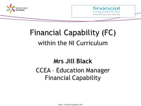 JBlack - Financial Capability (APO) Financial Capability (FC) Financial Capability (FC) within the NI Curriculum Mrs Jill Black CCEA – Education Manager.