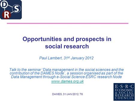 DAMES, 31/JAN/2012, T6 Opportunities and prospects in social research Paul Lambert, 31 st January 2012 Talk to the seminar Data management in the social.