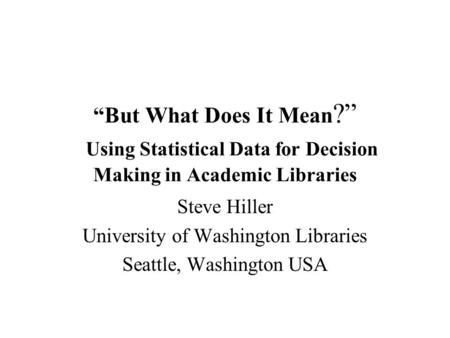 But What Does It Mean ? Using Statistical Data for Decision Making in Academic Libraries Steve Hiller University of Washington Libraries Seattle, Washington.
