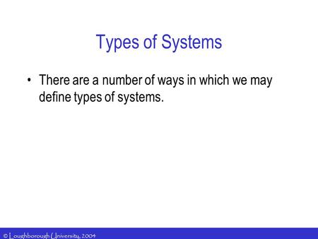 © Loughborough University, 2004 Types of Systems There are a number of ways in which we may define types of systems.