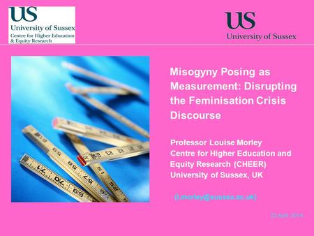 22 April, 2014 Misogyny Posing as Measurement: Disrupting the Feminisation Crisis Discourse Professor Louise Morley Centre for Higher Education and Equity.