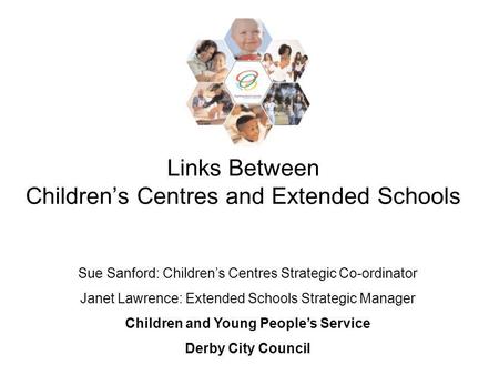 Links Between Childrens Centres and Extended Schools Sue Sanford: Childrens Centres Strategic Co-ordinator Janet Lawrence: Extended Schools Strategic Manager.