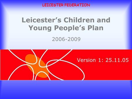 LEICESTER FEDERATION Leicesters Children and Young Peoples Plan Version 1: 25.11.05 2006-2009.