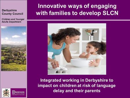 Derbyshire County Council Children and Younger Adults Department Innovative ways of engaging with families to develop SLCN Integrated working in Derbyshire.