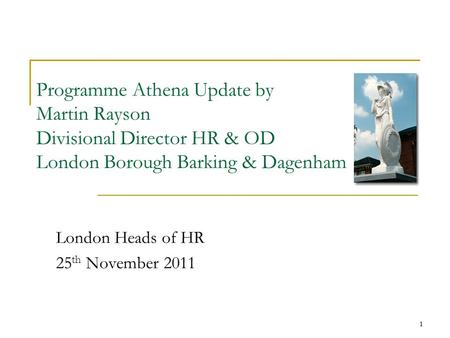 1 Programme Athena Update by Martin Rayson Divisional Director HR & OD London Borough Barking & Dagenham London Heads of HR 25 th November 2011 1.