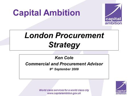 World class services for a world class city www.capitalambition.gov.uk London Procurement Strategy Ken Cole Commercial and Procurement Advisor 9 th September.