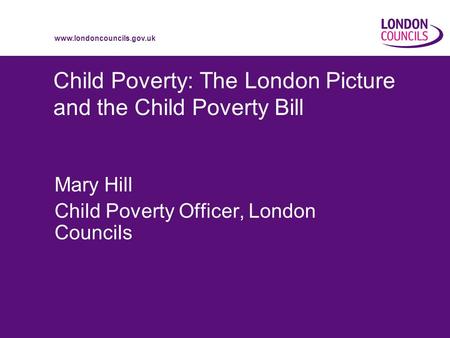 Www.londoncouncils.gov.uk Child Poverty: The London Picture and the Child Poverty Bill Mary Hill Child Poverty Officer, London Councils.