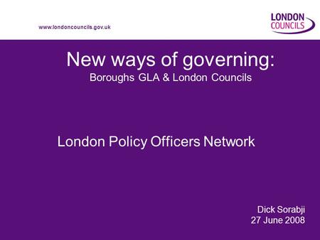 Www.londoncouncils.gov.uk New ways of governing: Boroughs GLA & London Councils London Policy Officers Network Dick Sorabji 27 June 2008.