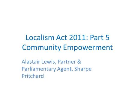 Localism Act 2011: Part 5 Community Empowerment Alastair Lewis, Partner & Parliamentary Agent, Sharpe Pritchard.