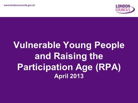 Www.londoncouncils.gov.uk Vulnerable Young People and Raising the Participation Age (RPA) April 2013.