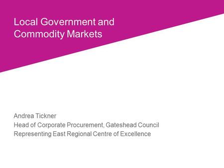 Local Government and Commodity Markets Andrea Tickner Head of Corporate Procurement, Gateshead Council Representing East Regional Centre of Excellence.