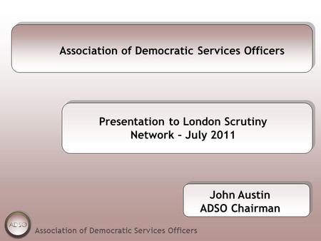 Association of Democratic Services Officers Presentation to London Scrutiny Network – July 2011 Association of Democratic Services Officers John Austin.