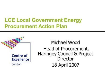 LCE Local Government Energy Procurement Action Plan Michael Wood Head of Procurement, Haringey Council & Project Director 18 April 2007.
