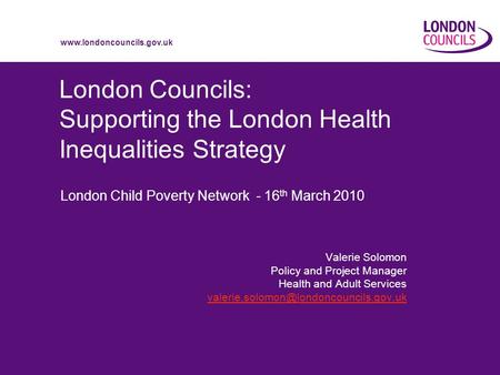 Www.londoncouncils.gov.uk London Councils: Supporting the London Health Inequalities Strategy London Child Poverty Network - 16 th March 2010 Valerie Solomon.