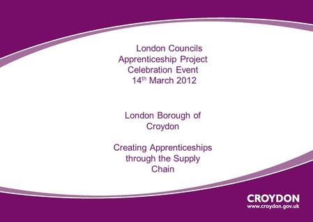 London Councils Apprenticeship Project Celebration Event 14 th March 2012 London Borough of Croydon Creating Apprenticeships through the Supply Chain.