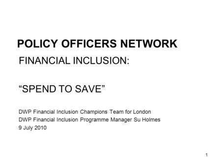 1 POLICY OFFICERS NETWORK FINANCIAL INCLUSION: SPEND TO SAVE DWP Financial Inclusion Champions Team for London DWP Financial Inclusion Programme Manager.