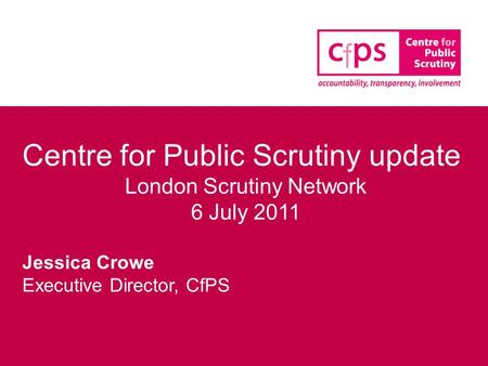 Centre for Public Scrutiny update London Scrutiny Network 6 July 2011 Jessica Crowe Executive Director, CfPS.