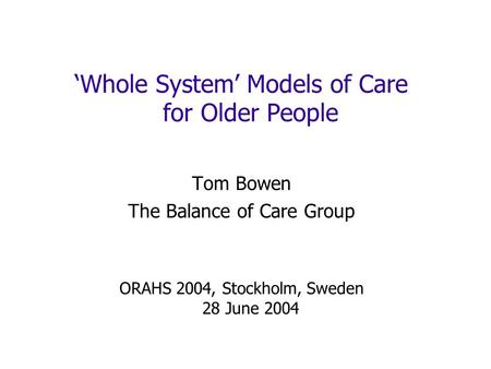 Whole System Models of Care for Older People Tom Bowen The Balance of Care Group ORAHS 2004, Stockholm, Sweden 28 June 2004.