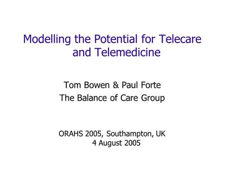 Modelling the Potential for Telecare and Telemedicine Tom Bowen & Paul Forte The Balance of Care Group ORAHS 2005, Southampton, UK 4 August 2005.