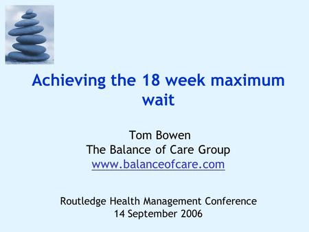 Achieving the 18 week maximum wait Tom Bowen The Balance of Care Group www.balanceofcare.com Routledge Health Management Conference 14 September 2006.
